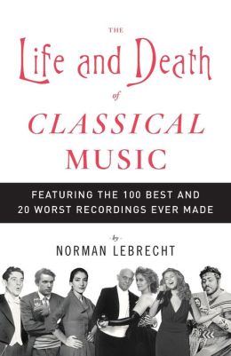 The Life and Death of Classical Music: Featuring the 100 Best and 20 Worst Recordings Ever Made Norman Lebrecht