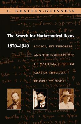 The Search for Mathematical Roots, 1870-1940: Logics, Set Theories and the Foundations of Mathematics from Cantor through Russell to Godel