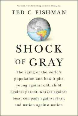 Shock of Gray: The Aging of the World's Population and How it Pits Young Against Old, Child Against Parent, Worker Against Boss, Company Against Rival, and Nation Against Nation Ted C. Fishman