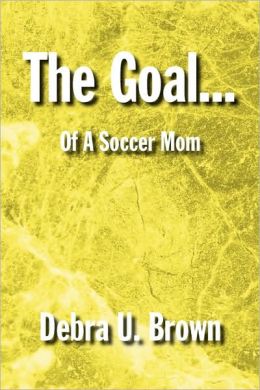 The Goal...: Of a Soccer Mom Debra U. Brown