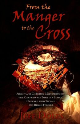 From the Manger to the Cross: Advent and Christmas Meditations on the King who was Born in a Stable, Crowned with Thorns and Reigns Forever Jeff Doles
