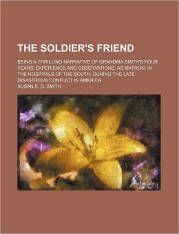 The soldier's friend; being a thrilling narrative of Grandma Smith's four years' experience and observations, as matron, in the hospitals of the South, during the late disastrous conflict in America