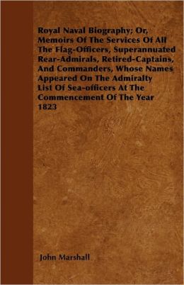 Royal Naval Biography; Or, Memoirs Of The Services Of All The Flag-Officers, Superannuated Rear-Admirals, Retired-Captains, And Commanders, Whose Names Appeared On The Admiralty List Of Sea-Officers At The Commencement Of The Year 1823
