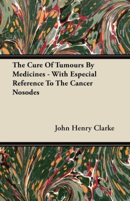 The Cure of Tumours by Medicines - With Especial Reference to the Cancer Nosodes