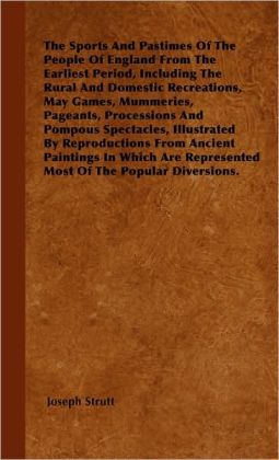 The Sports and Pastimes of the People of England from the Earliest Period, Including the Rural and Domestic Recreations, May Games, Mummeries, Pageant