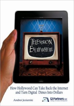 Television Everywhere: How Hollywood Can Take Back the Internet and Turn Digital Dimes Into Dollars Andrei Jezierski