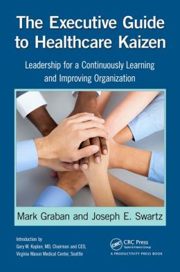 The Executive Guide to Healthcare Kaizen: Leadership for a Continuously Learning and Improving Organization Mark Graban and Joseph E. Swartz