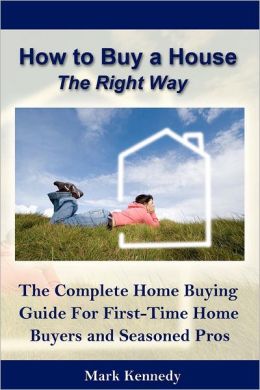 How to Buy a House the Right Way: The Complete Home Buying Guide For First-Time Home Mark Kennedy