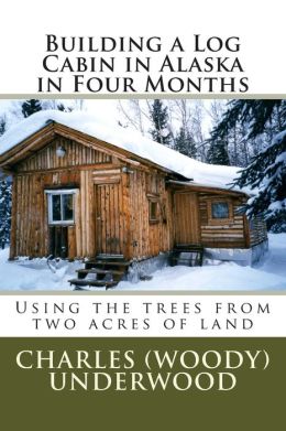 Building a Log Cabin in Alaska in Four Months: Using the trees from two acres of land Charles Underwood