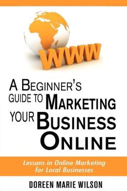 A Beginner's Guide to Marketing Your Business Online: Lessons in Online Marketing for Local Businesses