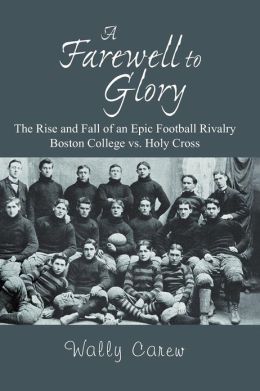 A Farewell to Glory: The Rise and Fall of an Epic Football Rivalry: Boston College Vs. Holy Cross Wally Carew