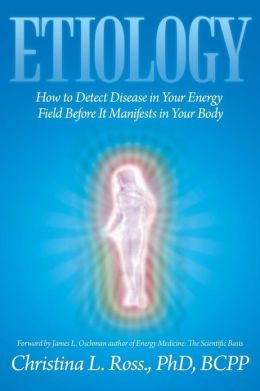 Etiology: How to Detect Disease in Your Energy Field Before It Manifests in Your Body Christina L. BCPP Ross PhD