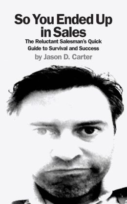 So You Ended Up in Sales: The Reluctant Salesman's Quick Guide to Survival and Success Jason D. Carter