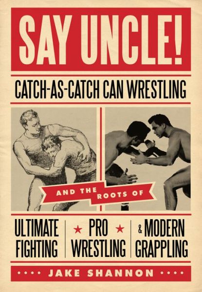 Say Uncle!: Catch-As-Catch Can Wrestling and the Roots of Ultimate Fighting, Pro Wrestling & Modern Grappling