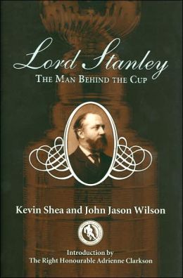 Lord Stanley: The Man Behind the Cup Kevin Shea, John Jason Wilson and Adrienne Clarkson