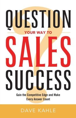 Question Your Way to Sales Success: Gain the Competitive Edge and Make Every Answer Count Dave Kahle