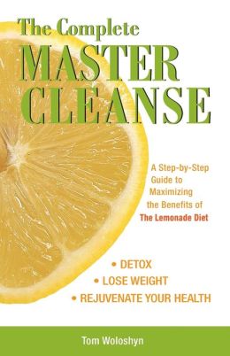 The Complete Master Cleanse: A Step-by-Step Guide to Maximizing the Benefits of The Lemonade Diet Tom Woloshyn