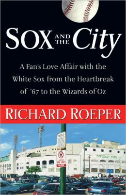 Sox and the City: A Fan's Love Affair with the White Sox from the Heartbreak of '67 to the Wizards of Oz Richard Roeper