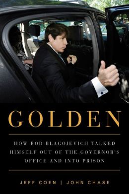 Golden: How Rod Blagojevich Talked Himself out of the Governor's Office and into Prison Jeff Coen and John Chase