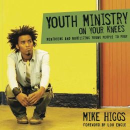 Youth Ministry on Your Knees: Mentoring and Mobilizing Young People to Pray Mike Higgs