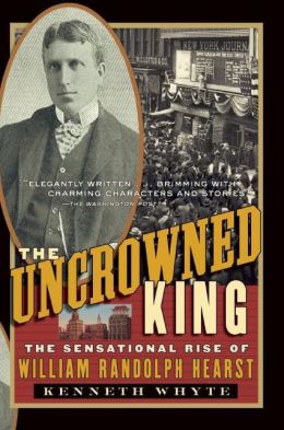 The Uncrowned King: The Sensational Rise of William Randolph Hearst