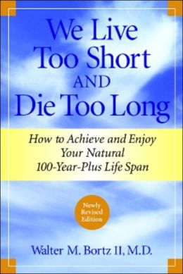 We Live Too Short and Die Too Long: How to Achieve and Enjoy Your Natural 100-Year-Plus Life Span Walter M. Bortz