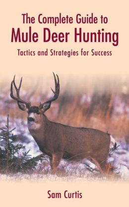 The Complete Guide to Mule Deer Hunting: Tactics and Strategies for Success Sam Curtis
