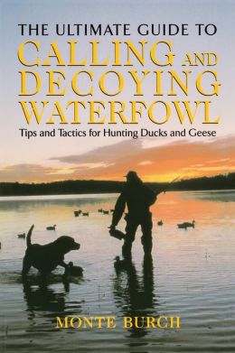 The Ultimate Guide to Calling and Decoying Waterfowl: Tips and Tactics for Hunting Ducks and Geese Monte Burch