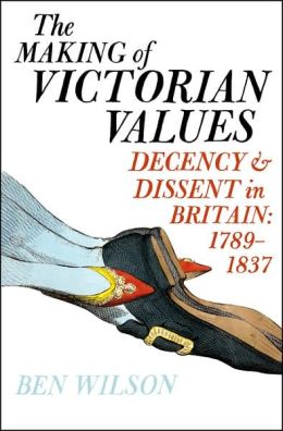 The Making of Victorian Values: Decency and Dissent in Britain: 1789-1837 Ben Wilson