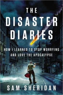 The Disaster Diaries: How I Learned to Stop Worrying and Love the Apocalypse Sam Sheridan