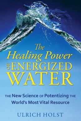 The Healing Power of Energized Water: The New Science of Potentizing the World's Most Vital Resource Ulrich Holst