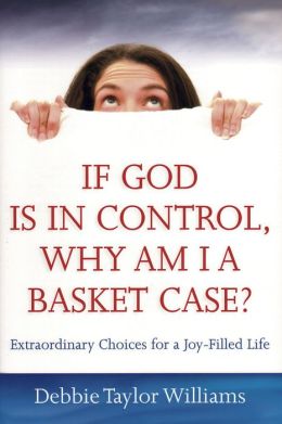 If God Is in Control, Why Am I a Basket Case?: Extraordinary Choices for a JoyFilled Life Debbie Taylor Williams