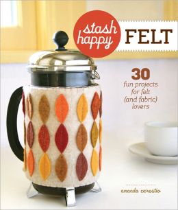 Stash Happy: Felt: 30 Fun Projects for Felt (and Fabric) Lovers Amanda Carestio