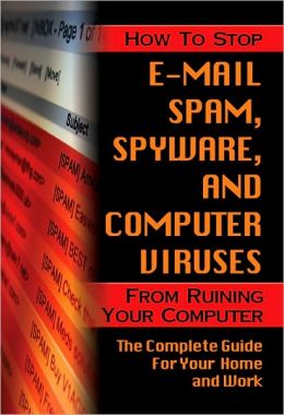 How to Stop E-Mail Spam, Spyware, Malware, Computer Viruses and Hackers from Ruining Your Computer or Network: The Complete Guide for Your Home and Work