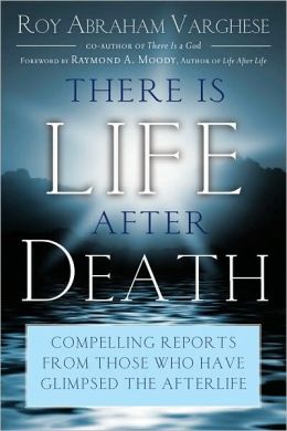 There Is Life After Death: Compelling Reports from Those Who Have Glimpsed the Afterlife Roy Abraham Varghese and Raymond A. Moody