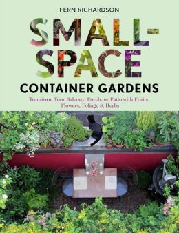 Small-Space Container Gardens: Transform Your Balcony, Porch, or Patio with Fruits, Flowers, Foliage, and Herbs
