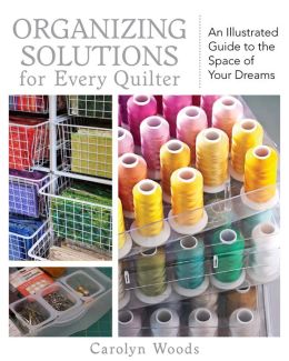 Organizing Solutions for Every Quilter: An Illustrated Guide to the Space of Your Dreams Carolyn Woods