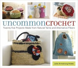 Uncommon Crochet: Twenty-Five Projects Made from Natural Yarns and Alternative Fibers Julie Armstrong Holetz