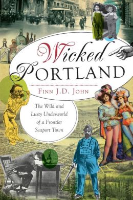 Wicked Portland: The Wild and Lusty Underworld of a Frontier Seaport Town (OR) (The History Press) Finn J.D. John