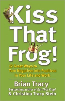 Kiss That Frog!: 12 Great Ways to Turn Negatives into Positives in Your Life and Work Brian Tracy and Christina Tracy Stein