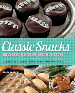 Classic Snacks Made from Scratch: 70 Homemade Versions of Your Favorite Brand-Name Treats Casey Barber