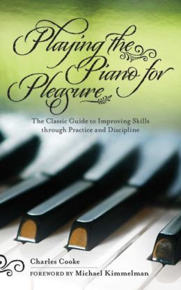 Playing Piano for Pleasure: The Classic Guide to Improving Skills Through Practice and Discipline Charles Cooke and Michael Kimmelman
