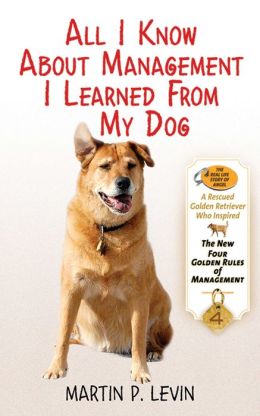 All I Know About Management I Learned from My Dog: The Real Story of Angel, a Rescued Golden Retriever, Who Inspired the New Four Golden Rules of Management Martin P. Levin