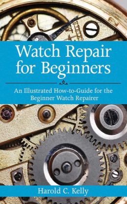 Watch Repair for Beginners: An Illustrated How-to-Guide for the Beginner Watch Repairer Harold C. Kelly