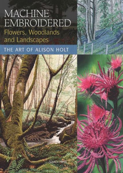 Machine Embroidered Flowers, Woodlands and Landscapes: The Art of Alison Holt