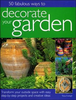50 Fabulous Ways to Decorate Your Garden: Transform Your Outside Space with Easy Step-by-Step Projects and Creative Ideas