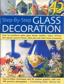 Step-By-Step Glass Decoration: How to transform plain glass bowls, bottles, vases, mirrors, door panels, picture frames, plant pots and other home accessories Michael Ball
