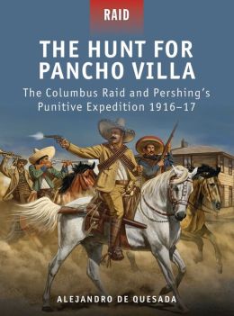 The Hunt for Pancho Villa - The Columbus Raid and Pershing's Punitive Expedition 1916-17 Alejandro Quesada and Peter Dennis