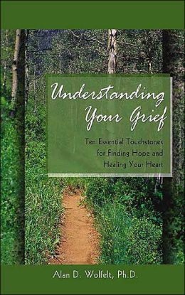 Understanding Your Grief: Ten Essential Touchstones for Finding Hope and Healing Your Heart Alan D. Wolfelt Ph.D.
