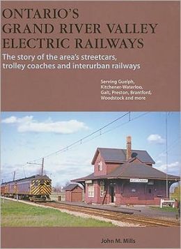 Ontario's Grand River Valley Electric Railways: The Story of the Area's Streetcars, Trolley Coaches and Interurban Railways John M. Mills